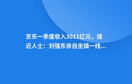 京东一季度收入3011亿元,接近人士:刘强东亲自坐镇一线,每周至少讲4天课